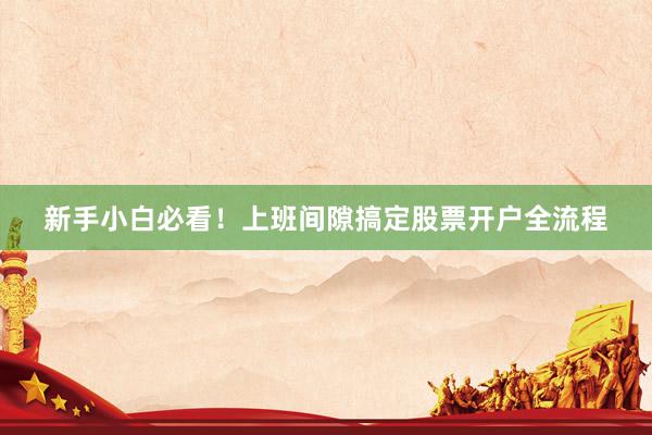 新手小白必看！上班间隙搞定股票开户全流程