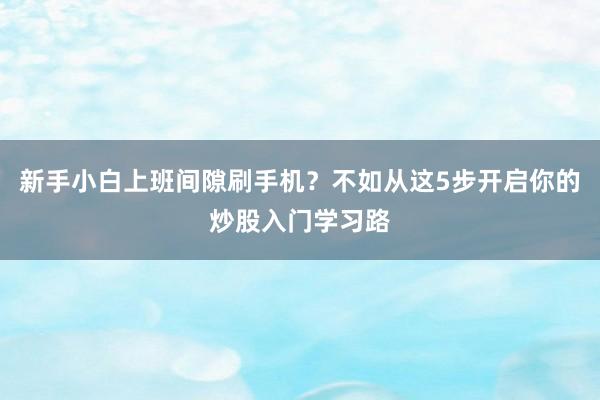 新手小白上班间隙刷手机?不如从这5步开启你的炒股入门学习路