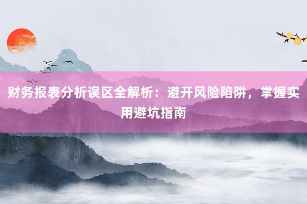 财务报表分析误区全解析：避开风险陷阱，掌握实用避坑指南