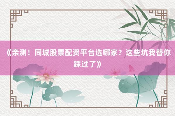 《亲测！同城股票配资平台选哪家？这些坑我替你踩过了》