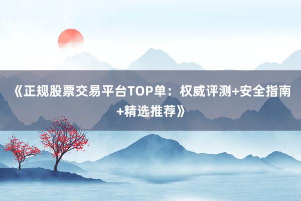 《正规股票交易平台TOP单：权威评测+安全指南+精选推荐》