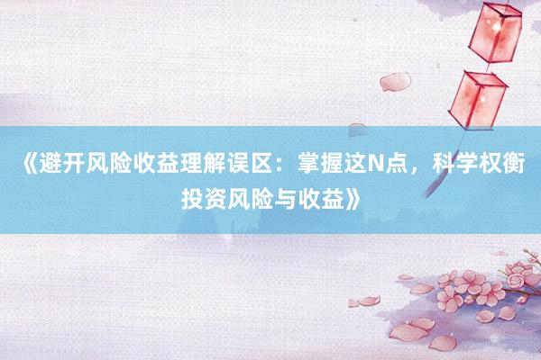 《避开风险收益理解误区：掌握这N点，科学权衡投资风险与收益》